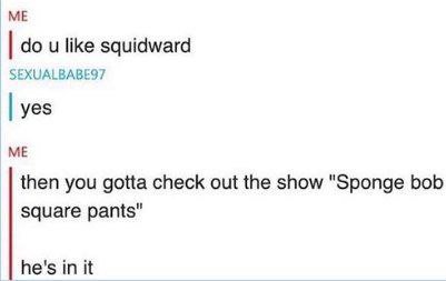 like squidward SEXUALBABES7 yes ME then you gotta check out the show "Sponge bob square pants” he's in it