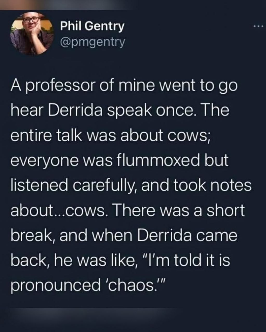А professor of mine went to hear Derrida speak once. The entire talk was about cows; everyone was flummoxed but listened carefully, and took notes about...cows. There was a short break, and when Derri