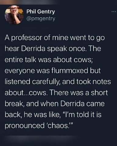 А professor of mine went to hear Derrida speak once. The entire talk was about cows; everyone was flummoxed but listened carefully, and took notes about...cows. There was a short break, and when Derri