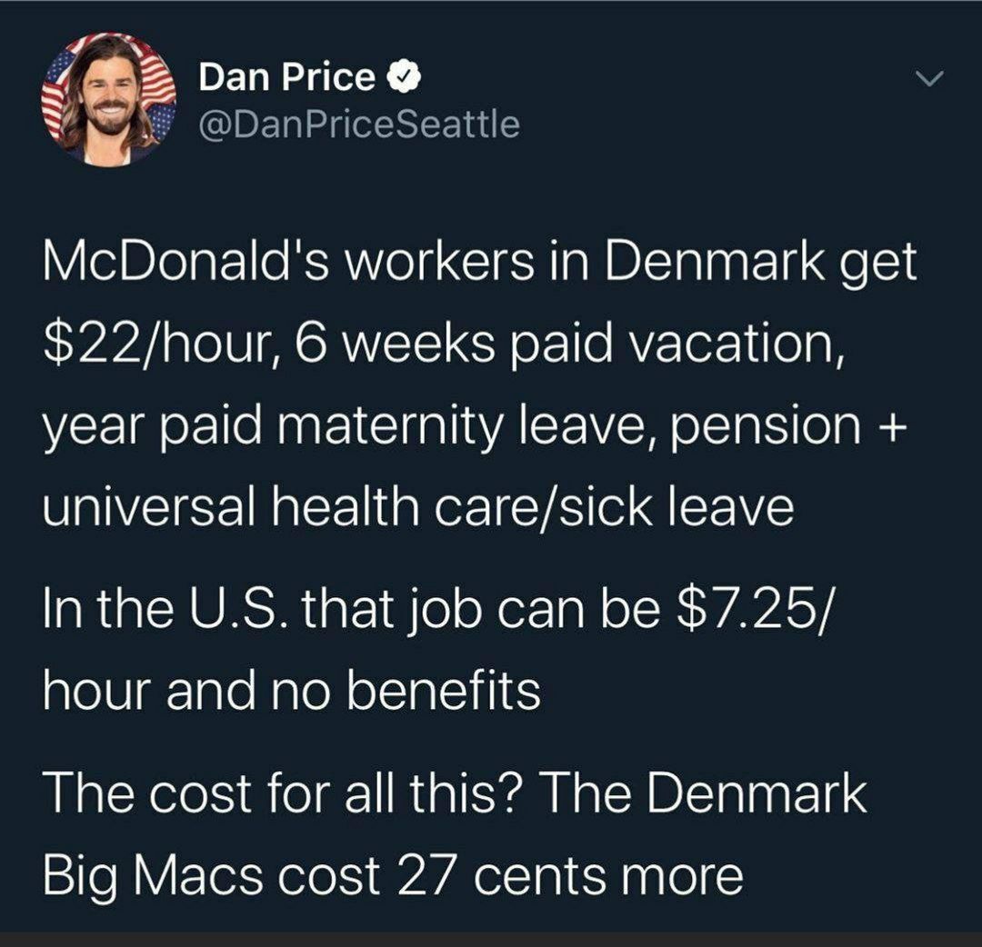 Dan Price McDonald's workers in Denmark get $22/hour, 6 weeks paid vacation, year paid maternity leave, pension universal health care/sick leave In the that job can be $7.25/ hour and no benefits The 