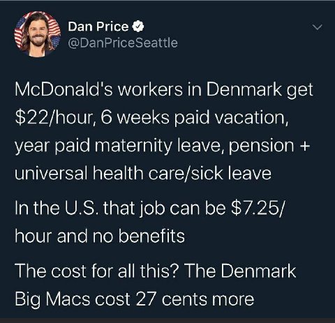 Dan Price McDonald's workers in Denmark get $22/hour, 6 weeks paid vacation, year paid maternity leave, pension universal health care/sick leave In the that job can be $7.25/ hour and no benefits The 