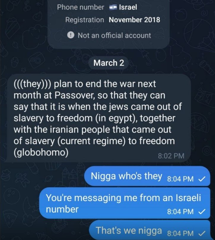 Phone number Israel Registration November 2018 Not an official account March 2 (((they))) plan to end the war next month at Passover, so that they can say that it is when the jews came out of slavery 