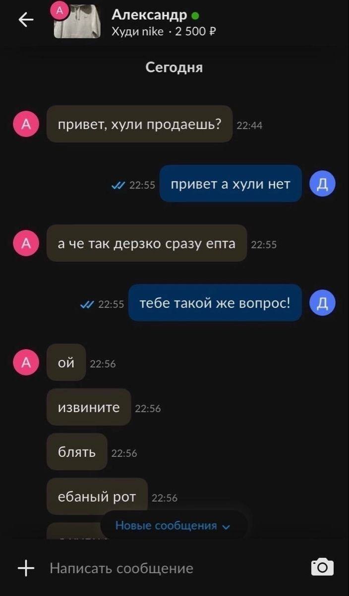 с a, Худи nike 2 500 Сегодня привет, хули продаешь? 22:44 22:55 привета хули нет аче так дерзко сразу епта 22:55 22:55 тебе такой же вопрос! 22:56 извините 22:56 блять 22:56 ебаный рот 22:56 Новые соо