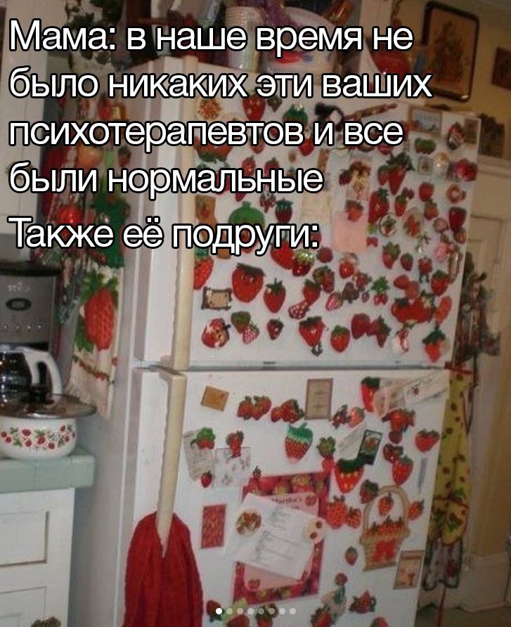 Мама: в наше время не было никаких эти ваших психотерапевтов и все были нормальные Также ее подруги: