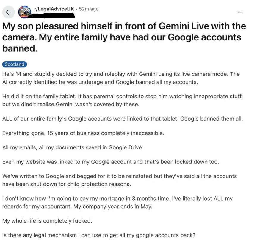 r/LegalAdviceUK ago son pleasured himself in front of Gemini Live with the camera. My entire family have had our Google accounts banned. He's 14 and stupidly decided to try and roleplay with Gemini us