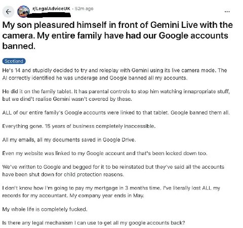 r/LegalAdviceUK ago son pleasured himself in front of Gemini Live with the camera. My entire family have had our Google accounts banned. He's 14 and stupidly decided to try and roleplay with Gemini us