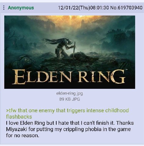 Anonymous 12/01/22(Thu)08:01:30 No.619703940 ЕГОЕМ RING elden-ring.jpg 89 JPG >tfw that one enemy that triggers intense shildhood flashbacks love Elden Ring but hate that can't finish it. Thanks Miyaz