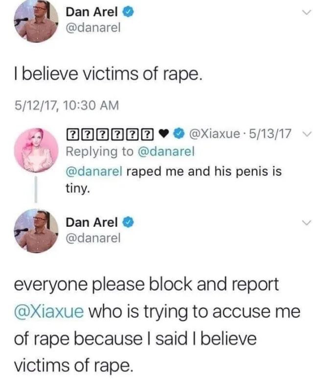 Dan Аге! @danarel believe victims of rape. 5/12/17, 10:30 2 Replying to @danarel raped me and his penis is tiny. Dan Аге! 7 @danarel everyone please block and report who Is trying to accuse me of rape