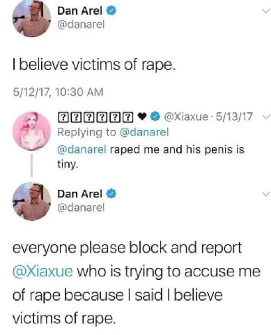 Dan Аге! @danarel believe victims of rape. 5/12/17, 10:30 2 Replying to @danarel raped me and his penis is tiny. Dan Аге! 7 @danarel everyone please block and report who Is trying to accuse me of rape