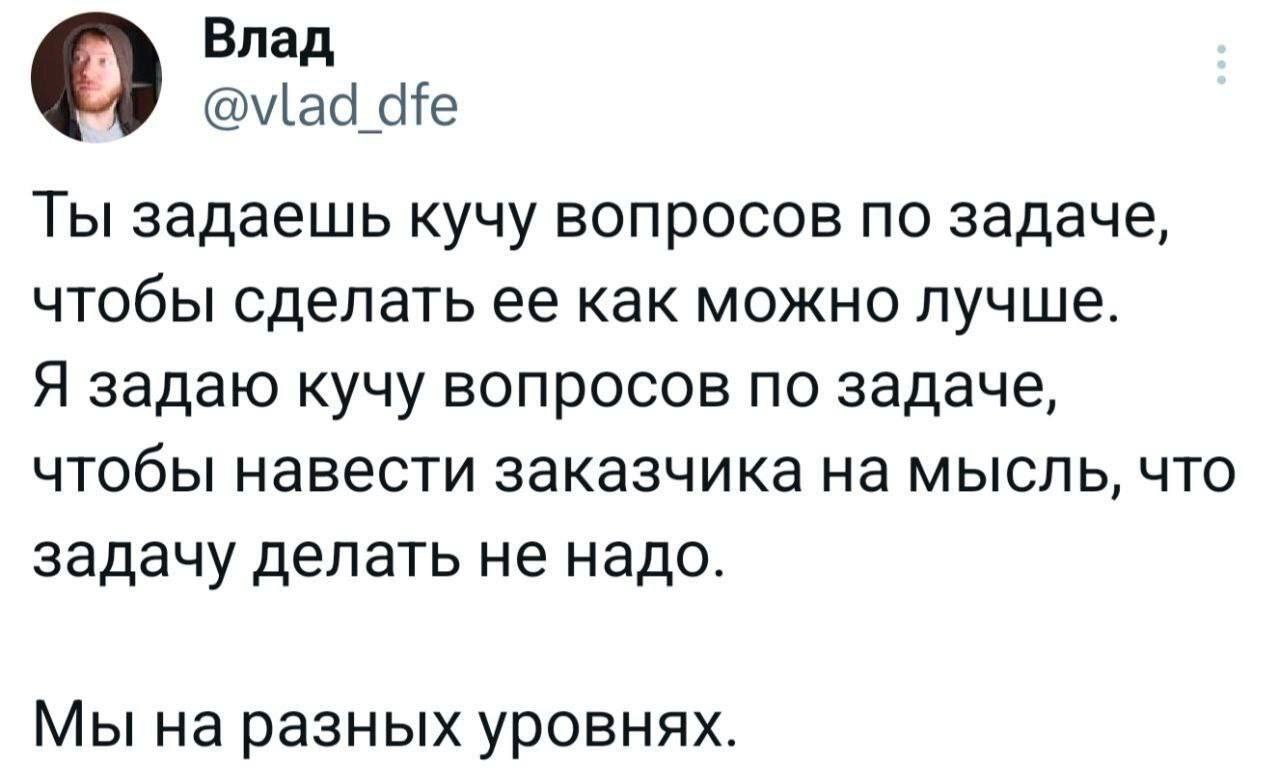Влад У Ты задаешь кучу вопросов по задаче, чтобы сделать ее как можно лучше. Я задаю кучу вопросов по задаче, чтобы навести заказчика на мысль, что задачу делать не надо. Мы на разных уровнях.