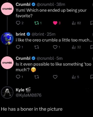СгитЫ @crumbl: Yum! Which one ended up being your favorite? 31 3 82 brint @brint- i like the oreo crumble а little too much... 32 Crumbl @crumbl: Is it even possible to like something much'? 5 Kyle Не