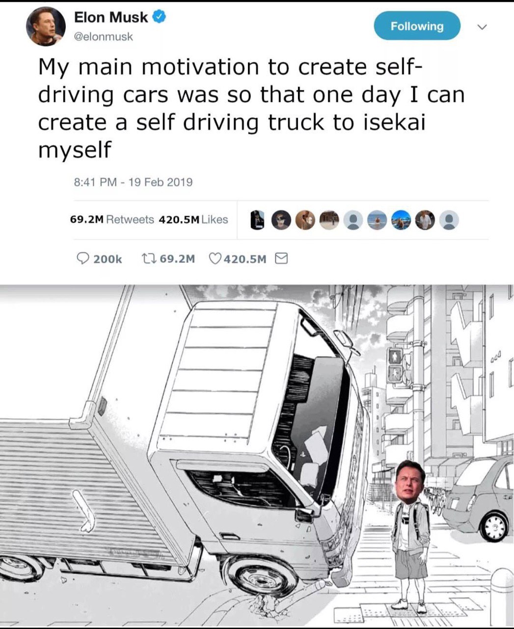 Elon Musk @elonmusk My main motivation to create self- driving cars was so that one day I can create a self driving truck to isekai myself 8:41 19 Feb 2019 Retweets 420.5MLikes 17 7 A В