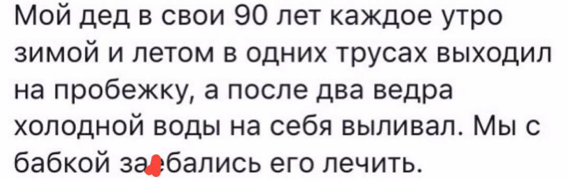 Мой дед в свои 90 лет каждое утро зимой и летом в одних трусах выходил на пробежку, а после два ведра холодной воды на себя выливал. Мы с бабкой его лечить.