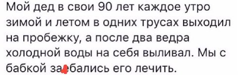 Мой дед в свои 90 лет каждое утро зимой и летом в одних трусах выходил на пробежку, а после два ведра холодной воды на себя выливал. Мы с бабкой его лечить.