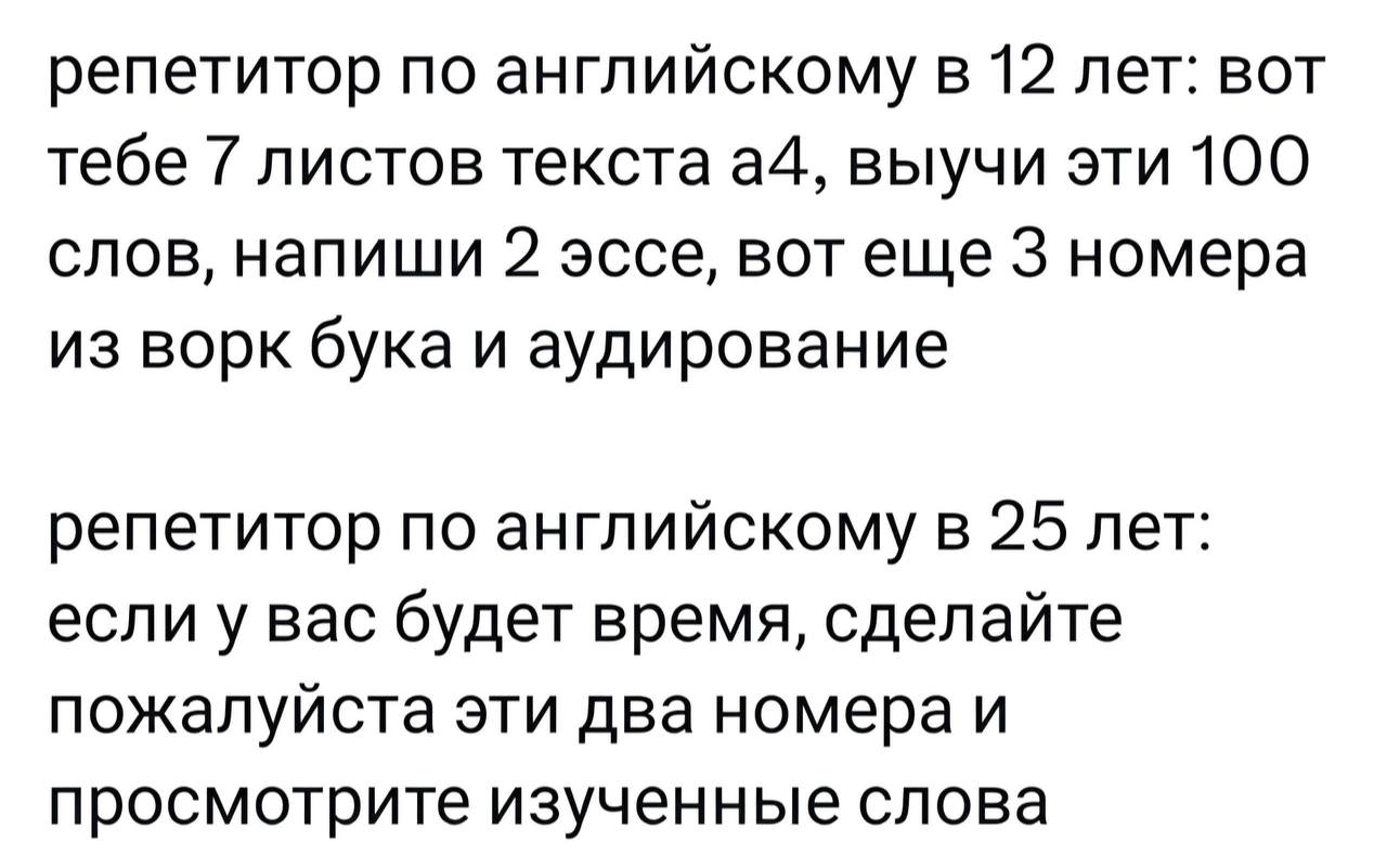 репетитор по английскому в 12 лет: вот тебе 7 листов текста a4, выучи эти 100 слов, напиши 2 эссе, BOT 3 номера из ворк бука и аудирование репетитор по английскому в 25 лет: если у вас будет время, сд