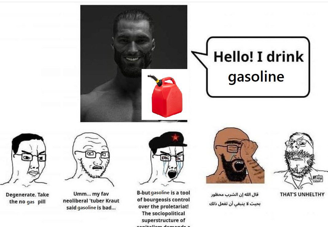 Hello! I drink gasoline 4 Umm... my fav B-but gasoline a tool THAT'S UNHELTHY Degenerate. Take the no gas pill neoliberal Kraut of bourgeosis control 3 said gasoline is bad... over the proletariat! Th