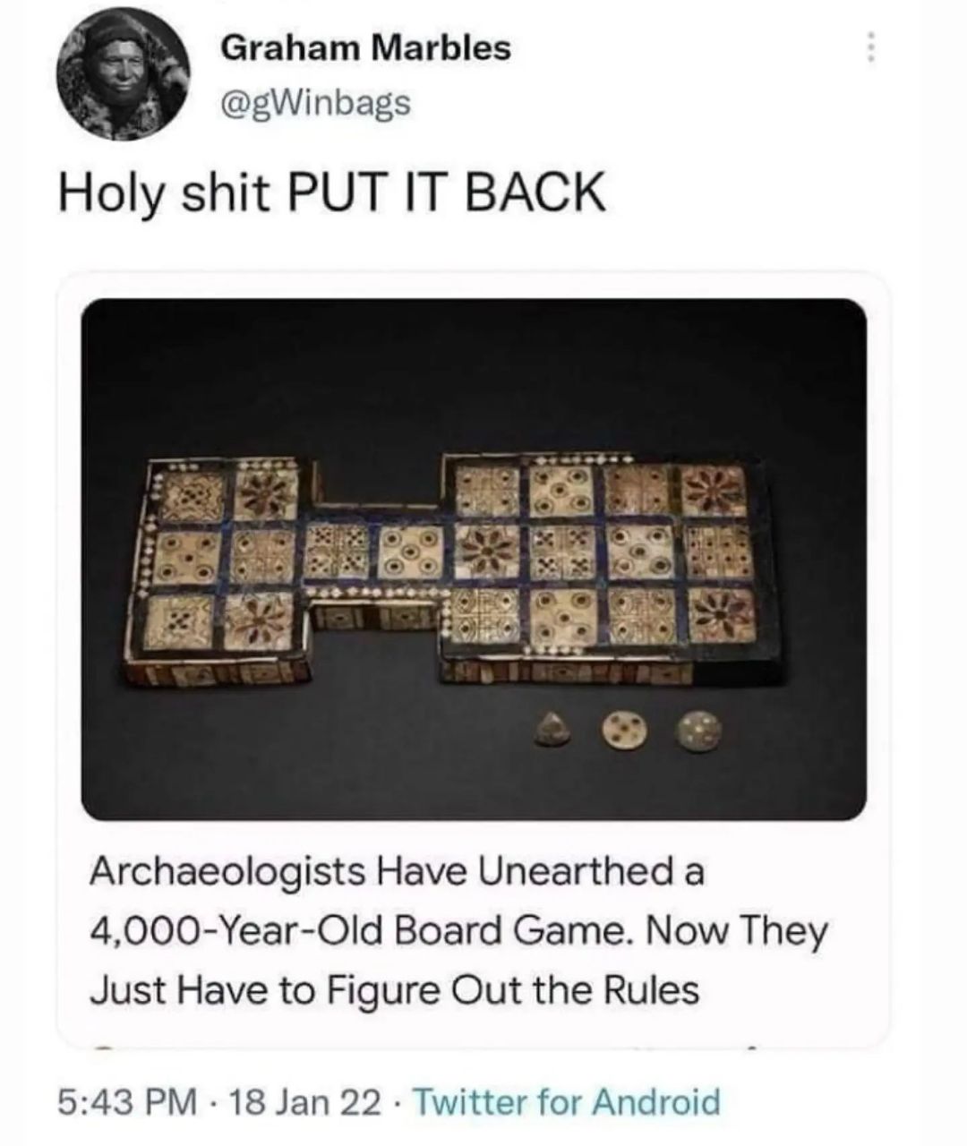 Graham Marbles @gWinbags Holy shit PUT IT BACK Archaeologists Have Unearthed а 4,000-Year-Old Board Game. Now They Just Have to Figure Out the Rules 5:43 18 Jan 22 Twitter for Android