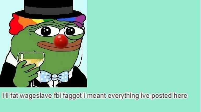 fat fbi faggot i meant everything ive posted here
