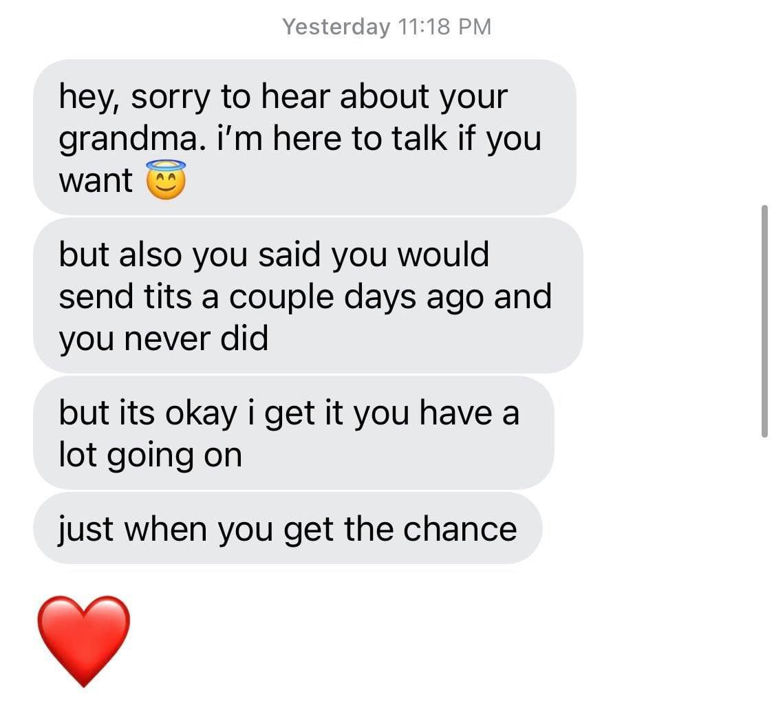 Yesterday 11:18 hey, sorry to hear about your grandma. here to talk if you but also you said you would send tits a couple days ago and you never did but its okay i get it you have a lot going on just 