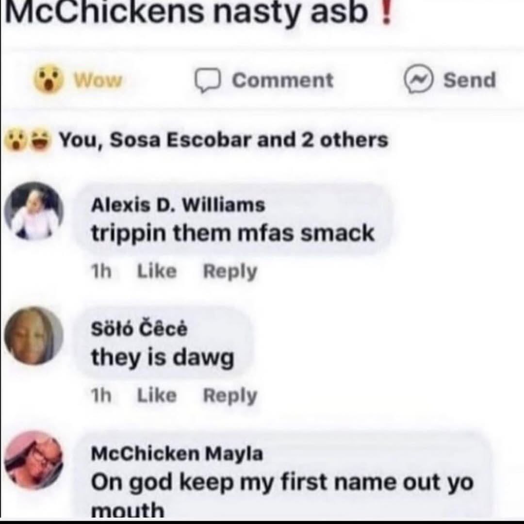 nasty asp Comment Send You, Sosa Escobar and 2 others Alexis Williams or trippin them mfas smack Like Reply $616 Cécé о they is dawg Like Reply McChicken Mayla On god keep my first name out mouth