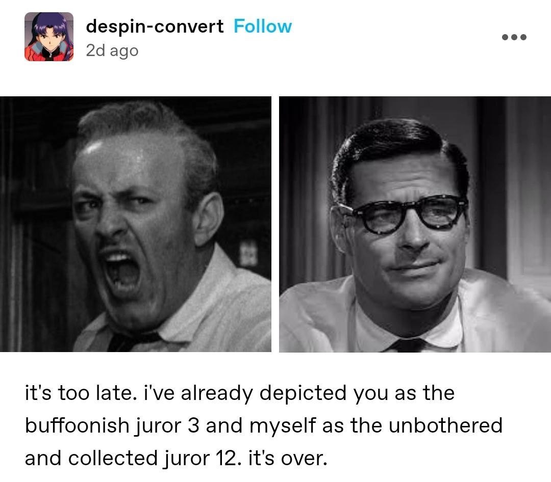 despin-convert Follow eee ago it's too late. i've already depicted you as the buffoonish juror 3 and myself as the unbothered and collected juror 12. it's over.