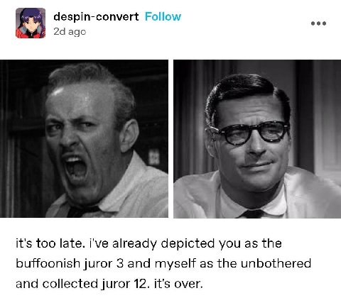 despin-convert Follow eee ago it's too late. i've already depicted you as the buffoonish juror 3 and myself as the unbothered and collected juror 12. it's over.