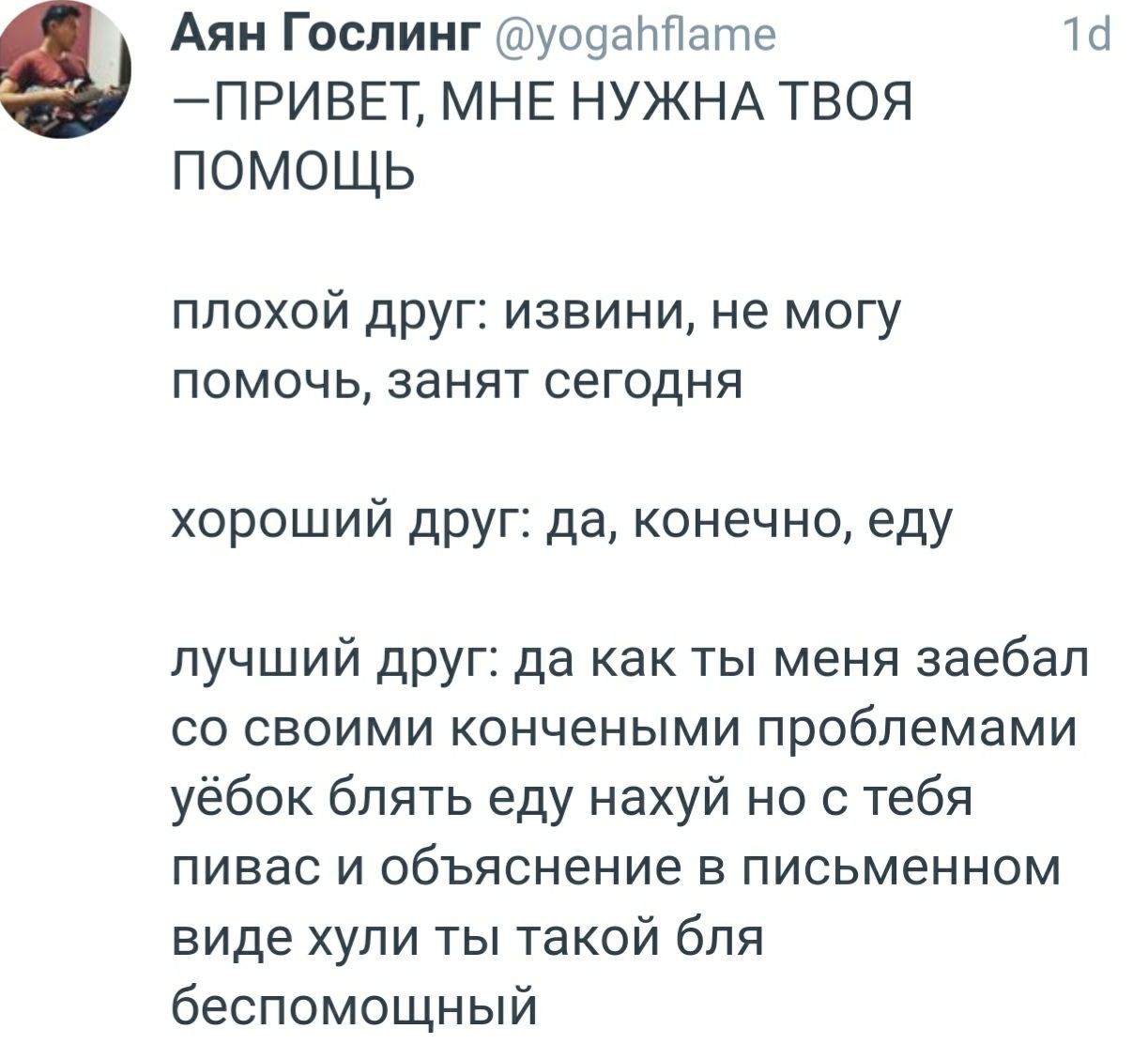 Аян Гослинг @yogahflame —ПРИВЕТ, МНЕ НУЖНА ТВОЯ ПОМОЩЬ плохой друг: извини, не могу помочь, занят сегодня хороший друг: да, конечно, еду лучший друг: да как ты меня заебал своими кончеными проблемами 