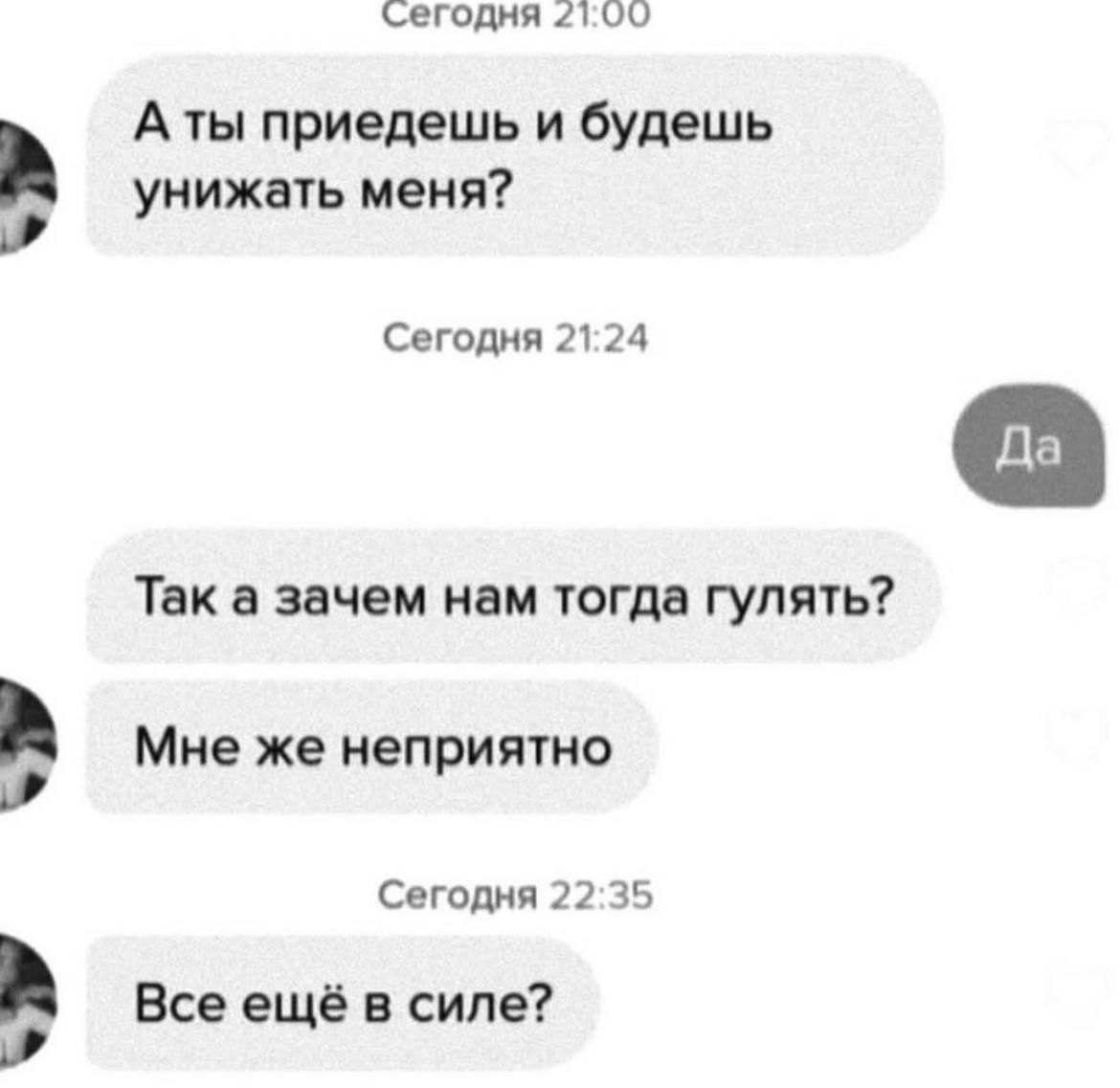 сегодня 21:00 A приедешь и будешь унижать меня? Сегодня 21:24 Так а зачем нам тогда гулять? Мне же неприятно Сегодня 22:35 Все ещё в силе?