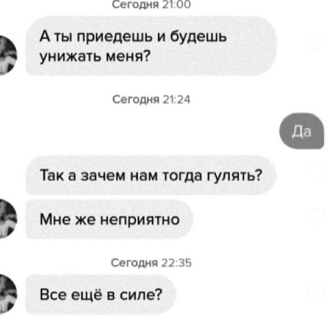сегодня 21:00 A приедешь и будешь унижать меня? Сегодня 21:24 Так а зачем нам тогда гулять? Мне же неприятно Сегодня 22:35 Все ещё в силе?