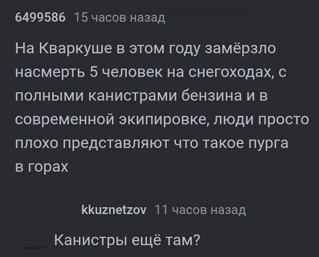 6499586 15 часов назад На Кваркуше в этом году замёрзло насмерть 5 человек на снегоходах, с полными канистрами бензина и в современной экипировке, люди просто плохо представляют что такое пурга в гора