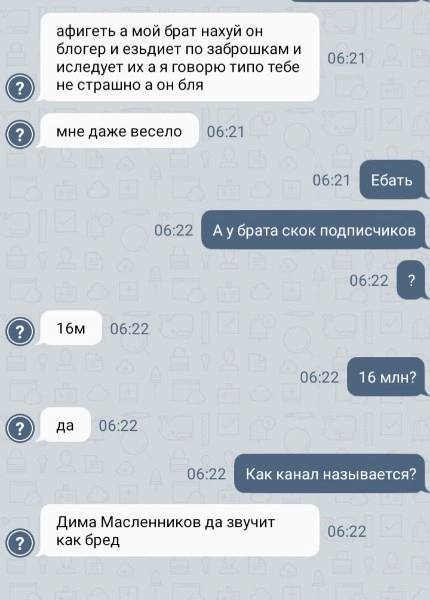 афигеть а мой брат нахуй он блогер и езьдиет по заброшкам и 06:21 иследует a A говорю типо тебе не страшно аон бля мне даже весело 06:21 06:22 06:22 06:22 да 06:22 Дима Масленников да звучит 06:22 как