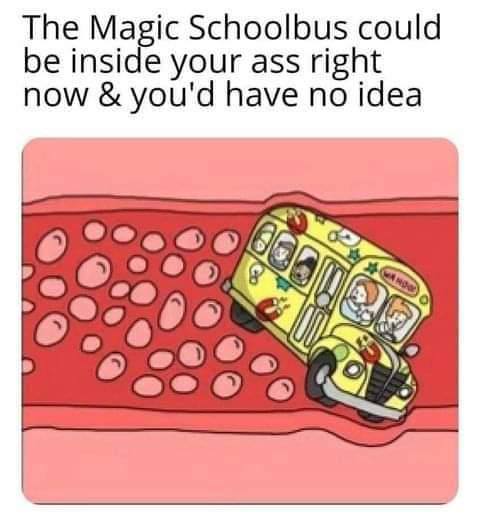 The Magic Schoolbus could be inside your ass right now you'd have no idea я