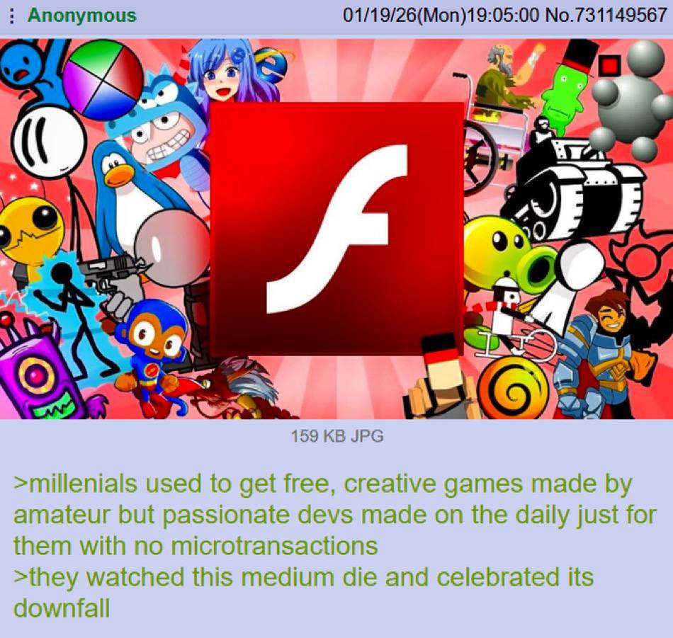 Anonymous 01/19/26(Mon)19:05:00 No.731149567 4 a 159 JPG >millenials used to get free, creative games made amateur but passionate devs made on the daily just for them with no microtransactions >they w