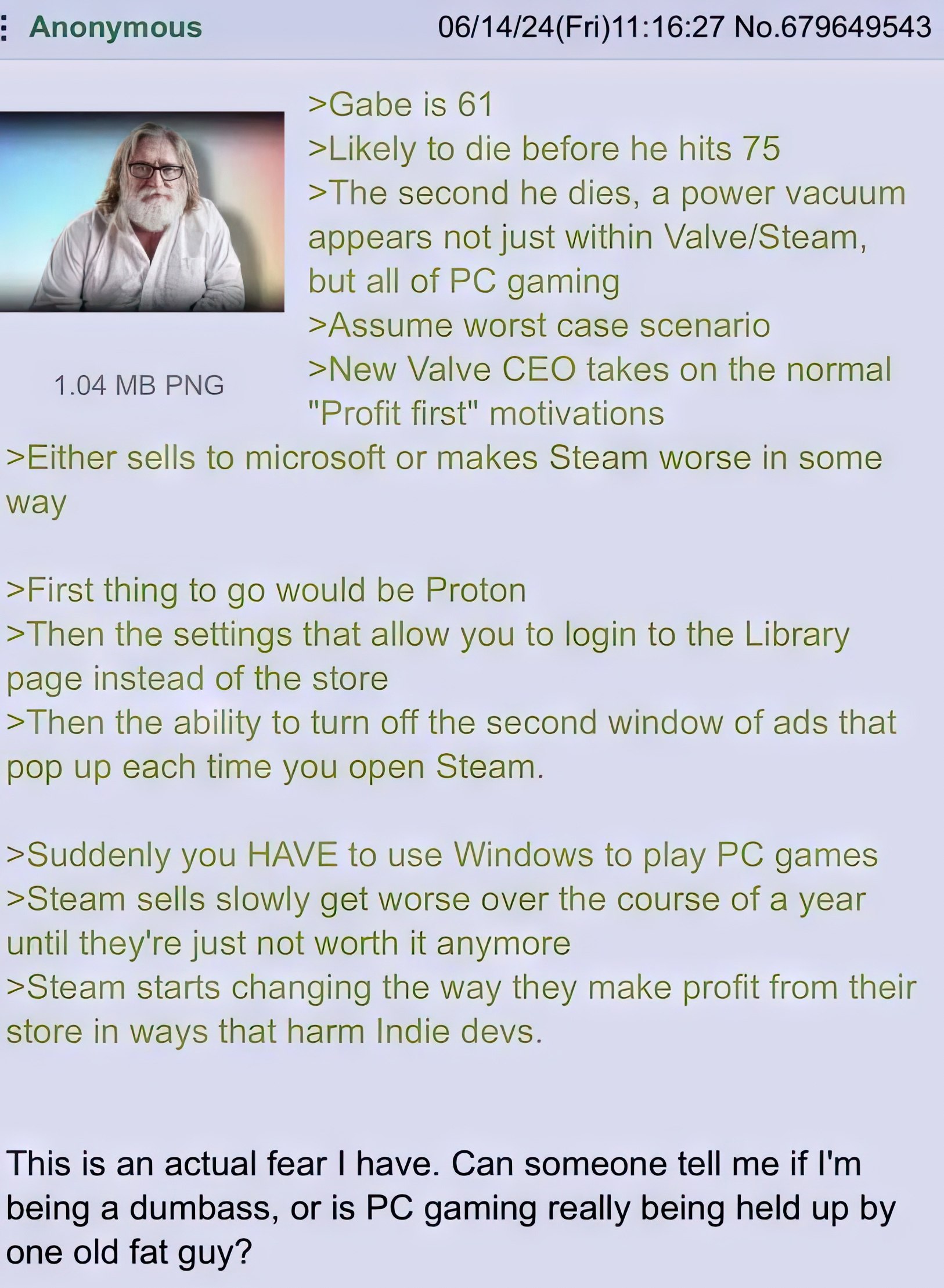 Anonymous 06/14/24(Fri)11:16:27 No.679649543 >Gabe is 61 >Likely to die before he hits 75 >The second he dies, a power vacuum appears not just within Valve/Steam, but all of gaming >Assume worst case 