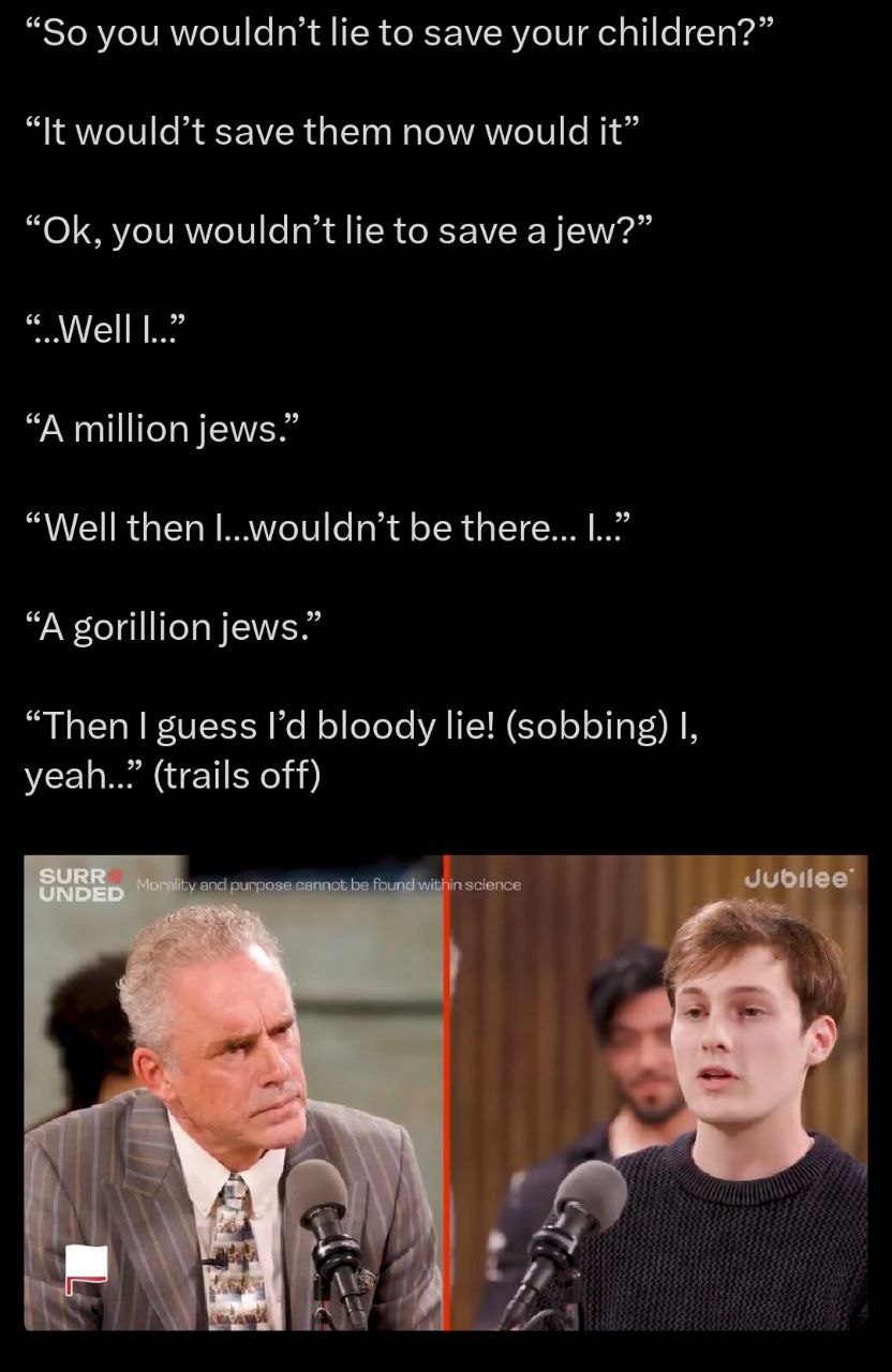 “So you to save your children?” “It would’t save them now would it” you wouldn’t to save a jew?” “A million jews.” “Well then |...wouldn’t be there... “A gorillion jews.” “Then guess bloody lie! (sobb