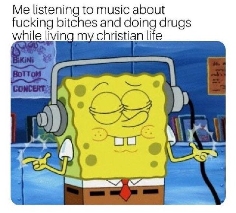 Me listening to music about fucking bitches and doing drugs while living my christian life