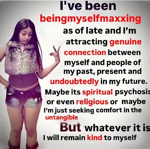I've been beingmyselfmaxx as of late and attracting genuine connection between myself and people of my past, present and undoubtedly in my future. Maybe its spiritual psychosis or even religious or ma