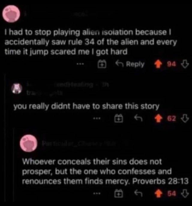 had to stop playing alien because accidentally saw rule 34 of the alien and every time it jump scared me got hard 4 you really didnt have to share this story Whoever conceals their sins does not prosp