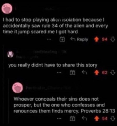 had to stop playing alien because accidentally saw rule 34 of the alien and every time it jump scared me got hard 4 you really didnt have to share this story Whoever conceals their sins does not prosp