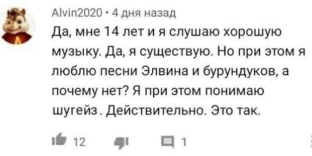 Alvin2020 4 дня назад Да, мне 14 лет слушаю хорошую музыку. Да, я существую. Но при этом я люблю песни Элвина и бурундуков, а почему нет? Я при этом понимаю шугейз. Действительно. Это так. 12 1