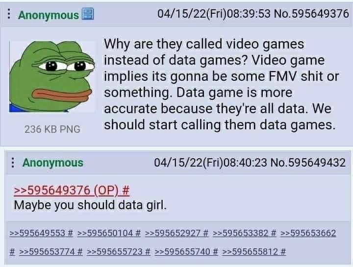 Anonymous 04/15/22(Fri)08:39:53 No.595649376 Why are they called video games instead of data games? Video game implies its gonna be some FMV shit or something. Data game is more accurate because they'