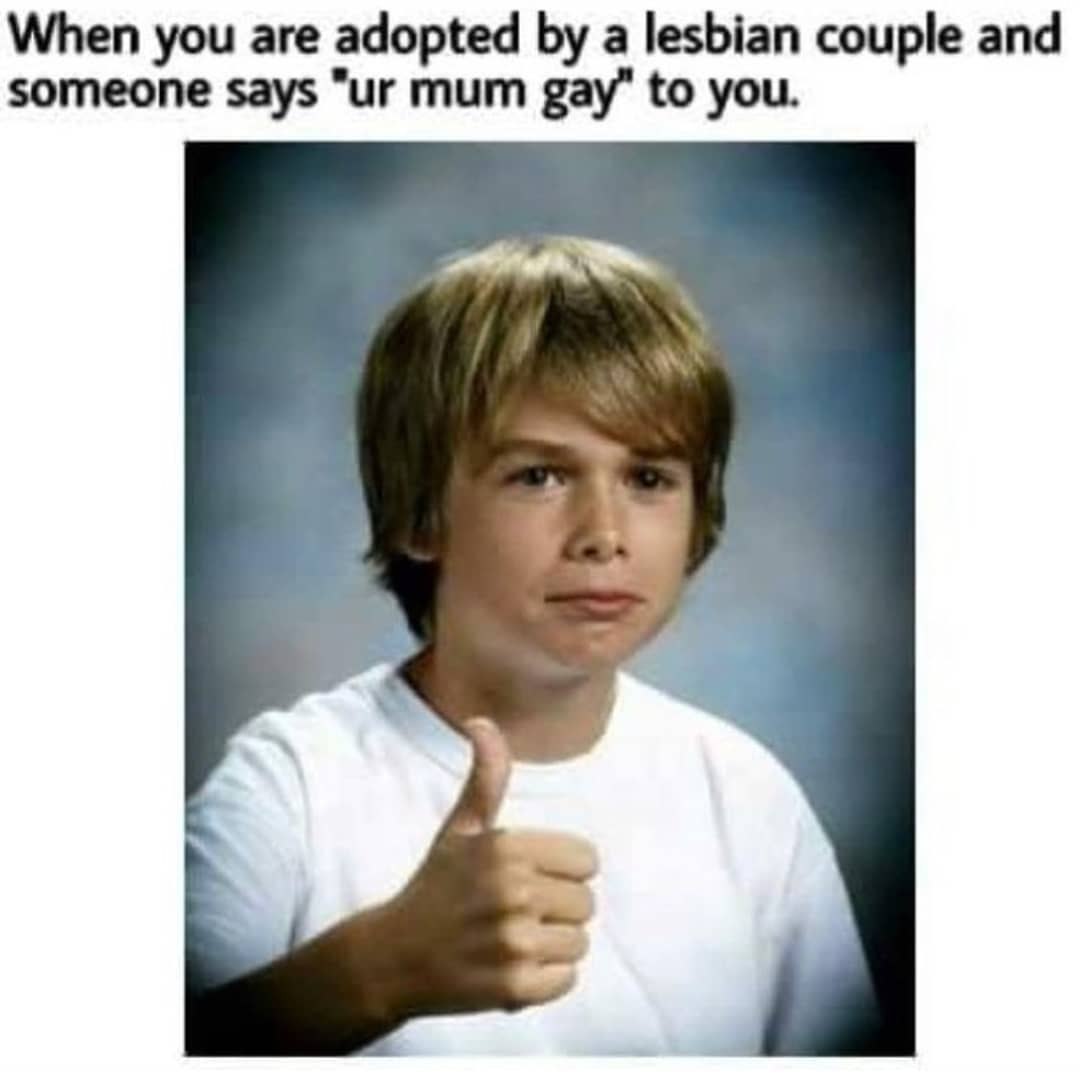 When you are adopted a lesbian couple and someone says mum gay” to you.