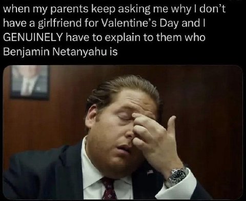 when my parents keep asking why don’t have a girlfriend for Valentine’s Day and GENUINELY have to explain to them who Benjamin Netanyahu is