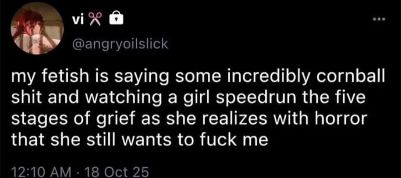 my fetish is saying some Incredibly cornball shit and watching a girl зрееагип the five Stages of grief as she realizes with horror that she still wants to fuck me