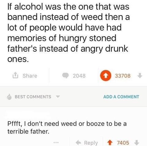 alcohol was the one that was banned instead of weed then a lot of people would have had memories of hungry stoned father's instead of angry drunk ones. 33708 BEST COMMENTS ADD A COMMENT Pffft, don't n