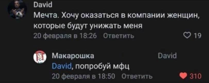David Мечта. Хочу оказаться в компании женщин, которые будут унижать меня 20 февраля в 18:26 Ответить С? 19 Макарошка David David, попробуй мфц 20 февраля в 18:50 Ответить 310