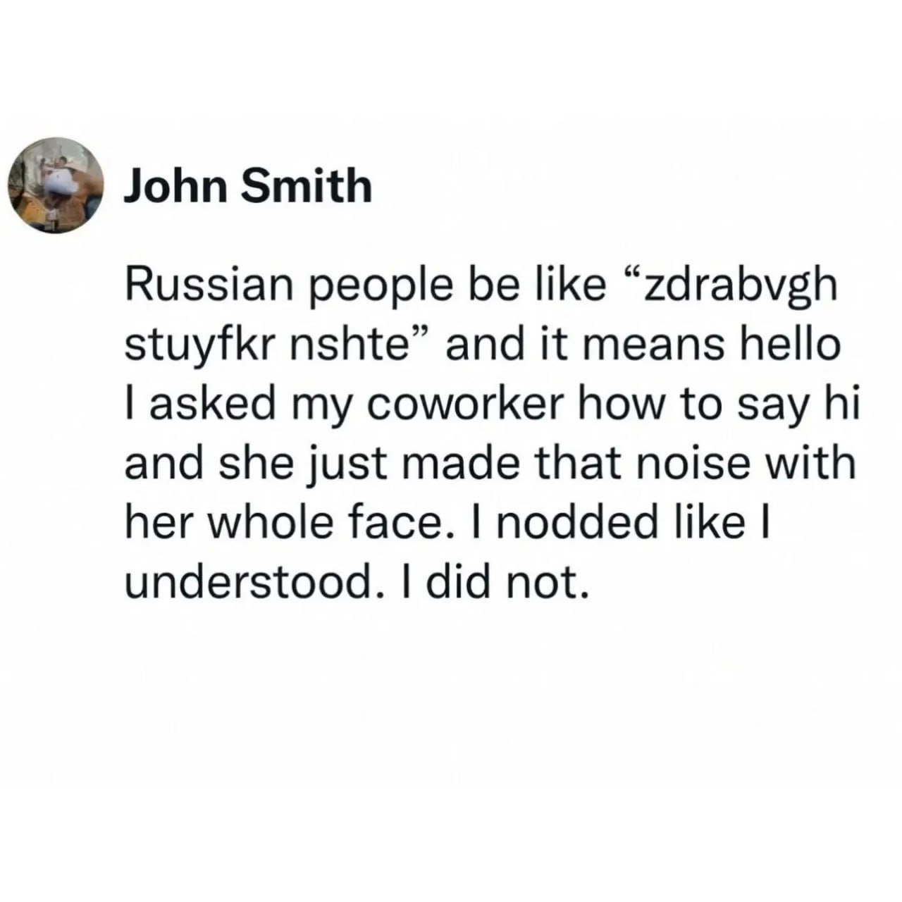 John Smith Russian people be like “zdrabvgh stuyfkr nshte” and it means hello asked my coworker how to say and she just made that noise with her whole face. nodded like understood. did not.