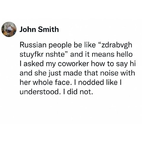 John Smith Russian people be like “zdrabvgh stuyfkr nshte” and it means hello asked my coworker how to say and she just made that noise with her whole face. nodded like understood. did not.