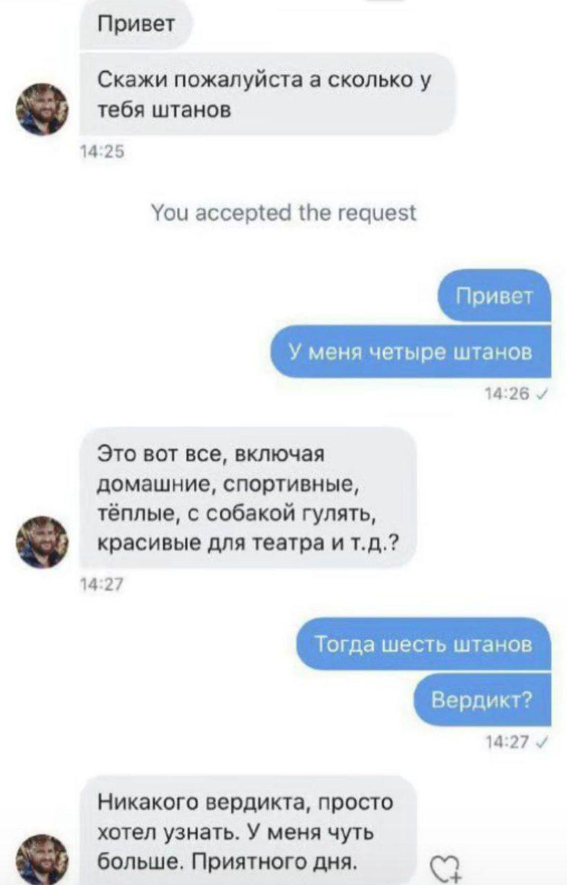 Привет Скажи пожалуйста а сколько у тебя штанов 14:25 You accepted the request 14:26 Это вот все, включая домашние, спортивные, тёплые, с собакой гулять, красивые для театра и 14:27 14:27 Никакого вер