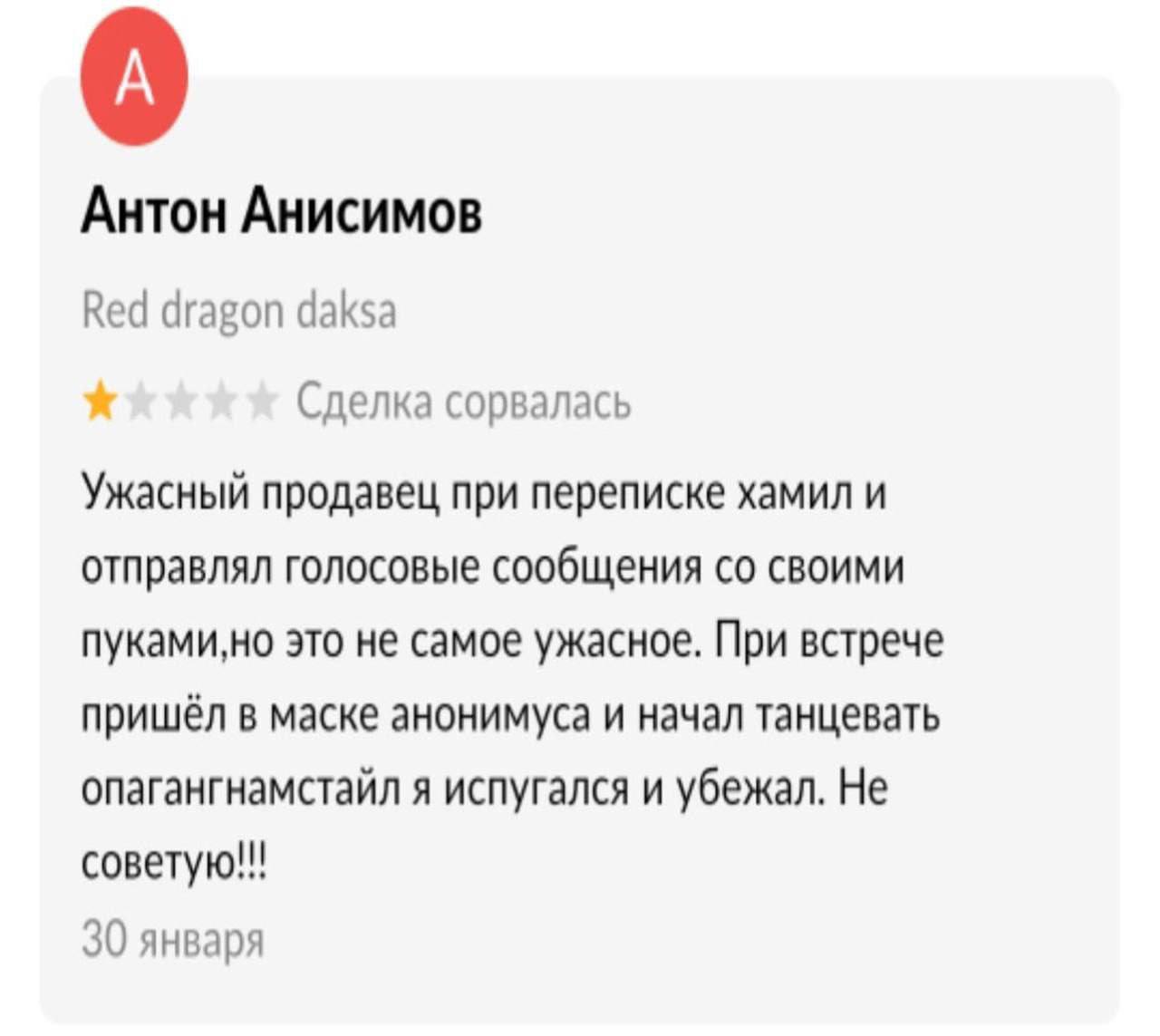 Антон Анисимов Red dragon daksa Сделка сорвалась Ужасный продавец при переписке хамил и отправлял голосовые сообщения своими пуками,но это не самое ужасное. При встрече пришёл в маске анонимуса и нача